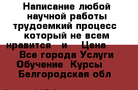 Написание любой научной работы трудоемкий процесс, который не всем нравится...и  › Цена ­ 550 - Все города Услуги » Обучение. Курсы   . Белгородская обл.